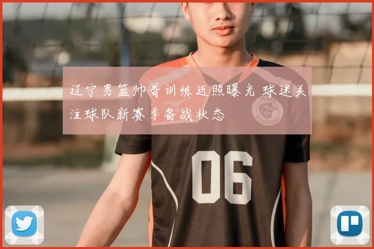 辽宁男篮帅哥训练近照曝光 球迷关注球队新赛季备战状态