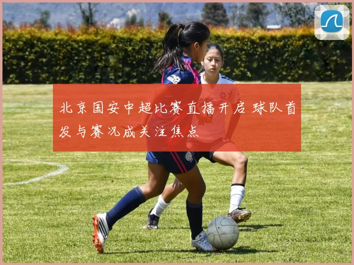 北京国安中超比赛直播开启 球队首发与赛况成关注焦点