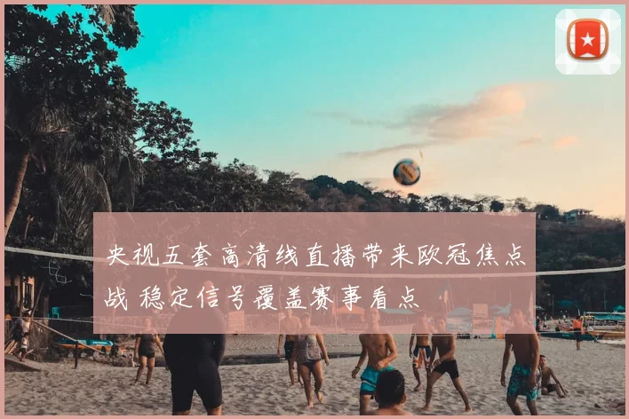 央视五套高清线直播带来欧冠焦点战 稳定信号覆盖赛事看点