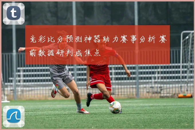 竞彩比分预测神器助力赛事分析 赛前数据研判成焦点