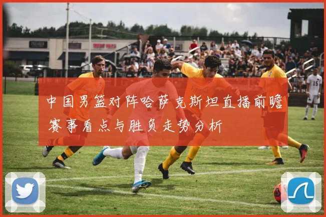 中国男篮对阵哈萨克斯坦直播前瞻 赛事看点与胜负走势分析