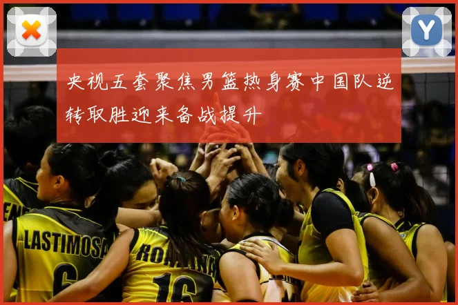 央视五套聚焦男篮热身赛中国队逆转取胜迎来备战提升