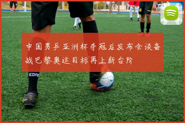 中国男乒亚洲杯夺冠后发布会谈备战巴黎奥运目标再上新台阶