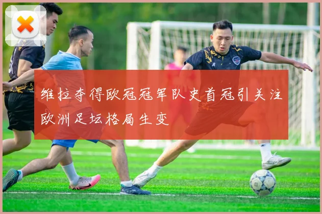 维拉夺得欧冠冠军队史首冠引关注欧洲足坛格局生变