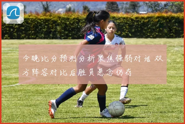 今晚比分预测分析聚焦强弱对话 双方阵容对比后胜负悬念仍存
