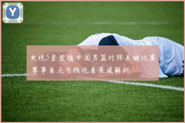 央视5套直播中国男篮对阵关键比赛 赛事看点与线观看渠道解析
