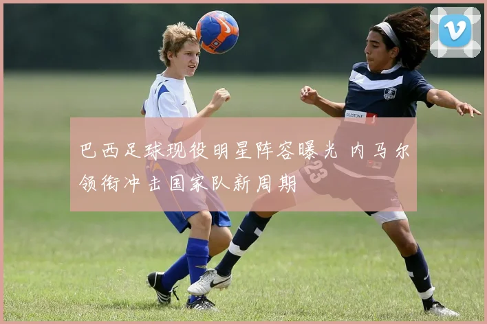 巴西足球现役明星阵容曝光 内马尔领衔冲击国家队新周期