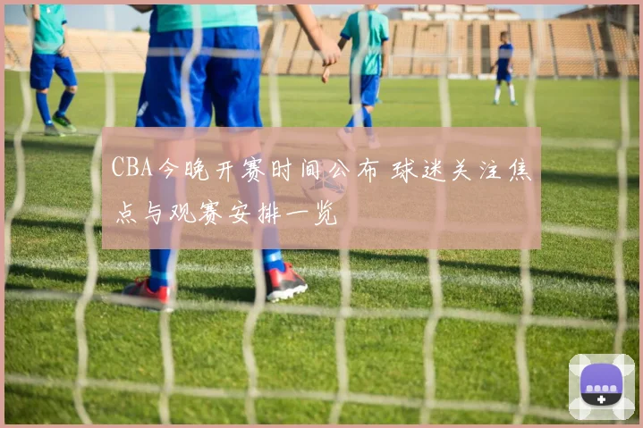 CBA今晚开赛时间公布 球迷关注焦点与观赛安排一览