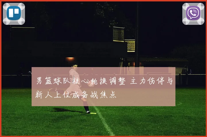 男篮球队核心轮换调整 主力伤停与新人上位成备战焦点