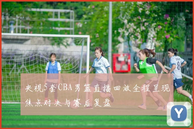 央视5套CBA男篮直播回放全程呈现焦点对决与赛后复盘