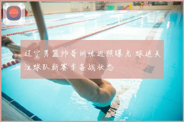 辽宁男篮帅哥训练近照曝光 球迷关注球队新赛季备战状态