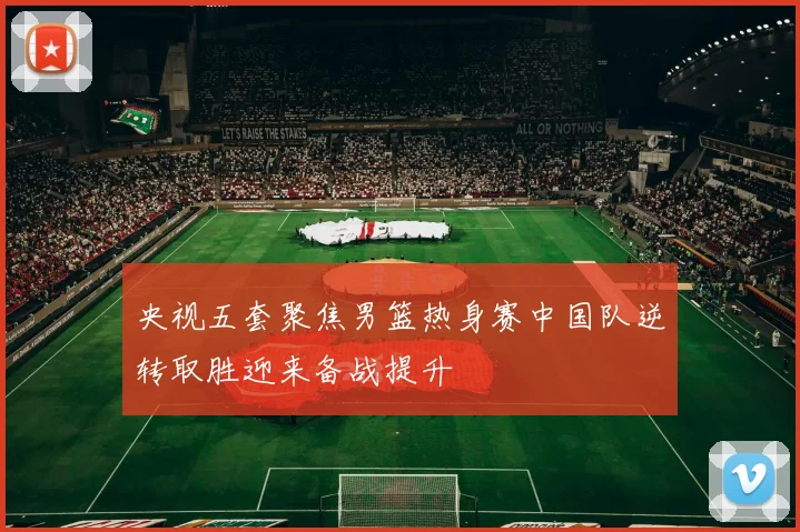 央视五套聚焦男篮热身赛中国队逆转取胜迎来备战提升