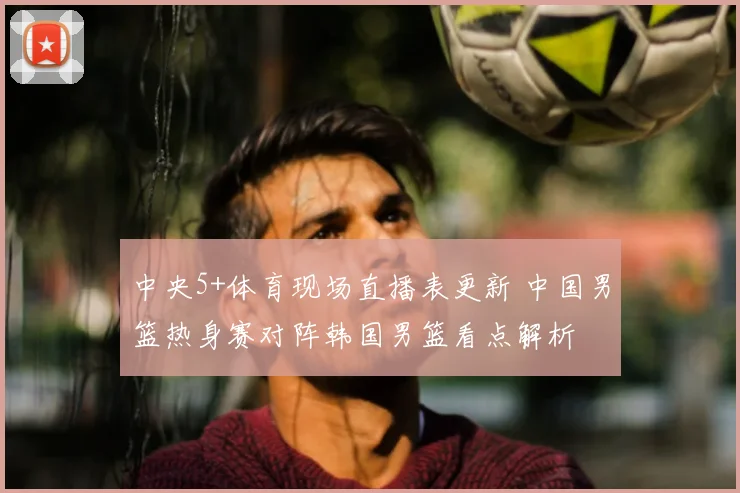 中央5+体育现场直播表更新 中国男篮热身赛对阵韩国男篮看点解析