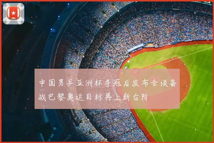 中国男乒亚洲杯夺冠后发布会谈备战巴黎奥运目标再上新台阶