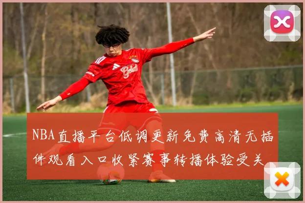 NBA直播平台低调更新免费高清无插件观看入口收紧赛事转播体验受关注