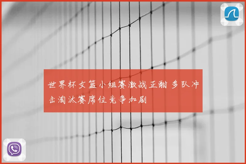 世界杯女篮小组赛激战正酣 多队冲击淘汰赛席位竞争加剧