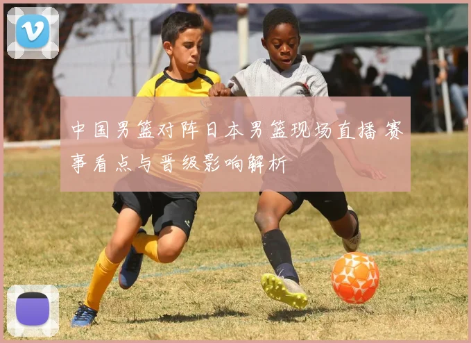 中国男篮对阵日本男篮现场直播 赛事看点与晋级影响解析