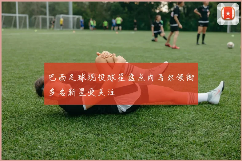 巴西足球现役球星盘点内马尔领衔多名新星受关注