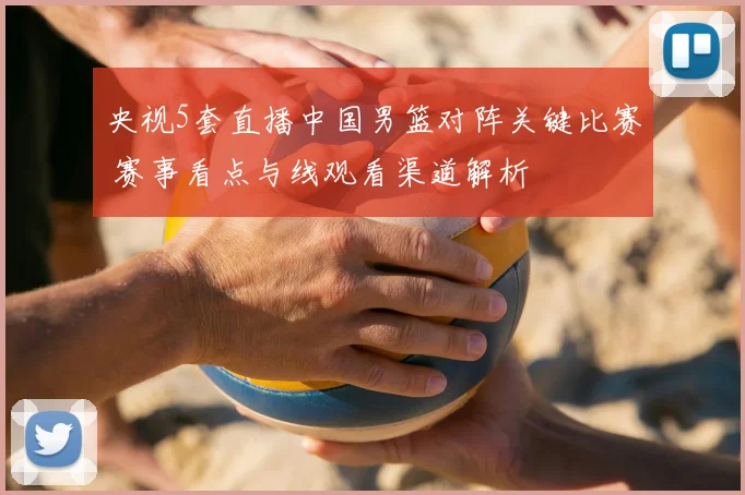 央视5套直播中国男篮对阵关键比赛 赛事看点与线观看渠道解析