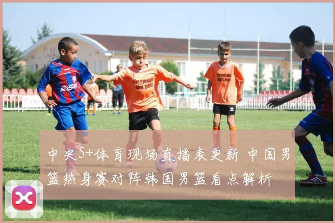 中央5+体育现场直播表更新 中国男篮热身赛对阵韩国男篮看点解析
