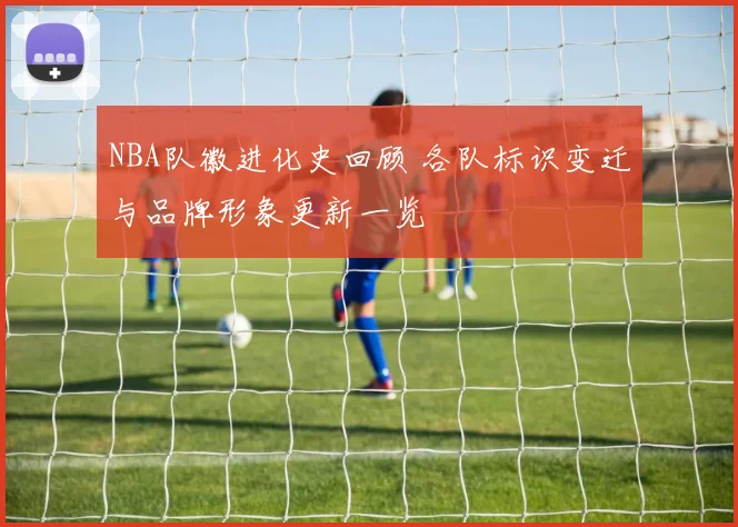 NBA队徽进化史回顾 各队标识变迁与品牌形象更新一览