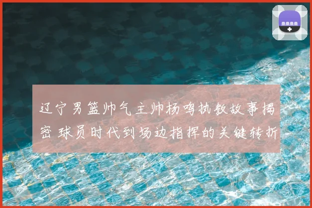 辽宁男篮帅气主帅杨鸣执教故事揭密 球员时代到场边指挥的关键转折