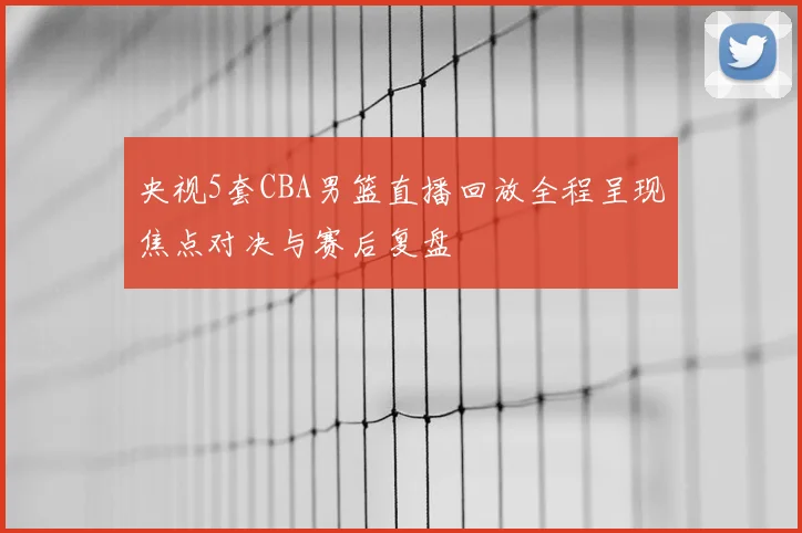 央视5套CBA男篮直播回放全程呈现焦点对决与赛后复盘