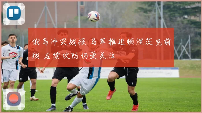 俄乌冲突战报 乌军推进顿涅茨克前线 后续攻防仍受关注