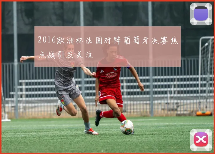 2016欧洲杯法国对阵葡萄牙决赛焦点战引发关注