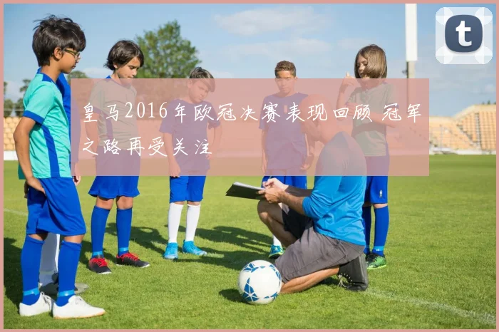 皇马2016年欧冠决赛表现回顾 冠军之路再受关注