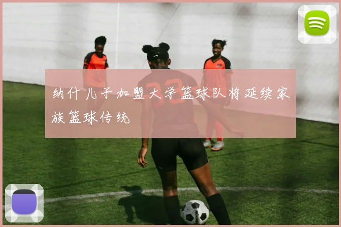 纳什儿子加盟大学篮球队将延续家族篮球传统