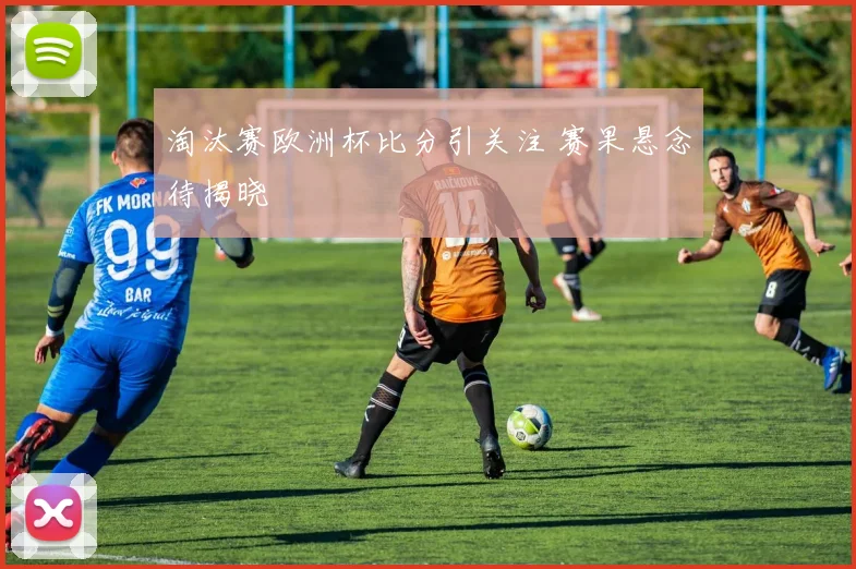淘汰赛欧洲杯比分引关注 赛果悬念待揭晓