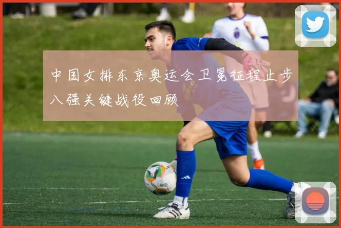 中国女排东京奥运会卫冕征程止步八强关键战役回顾