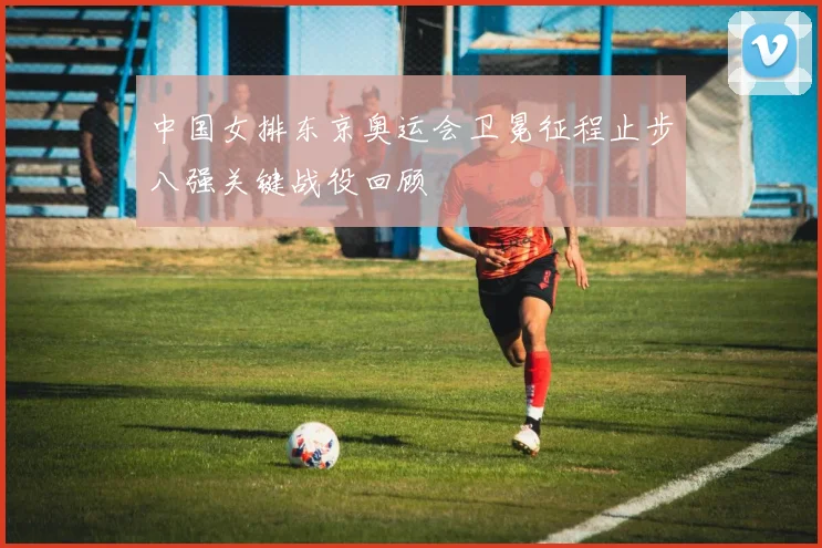 中国女排东京奥运会卫冕征程止步八强关键战役回顾