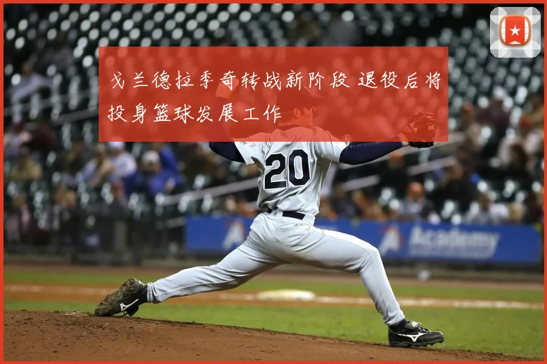 戈兰德拉季奇转战新阶段 退役后将投身篮球发展工作