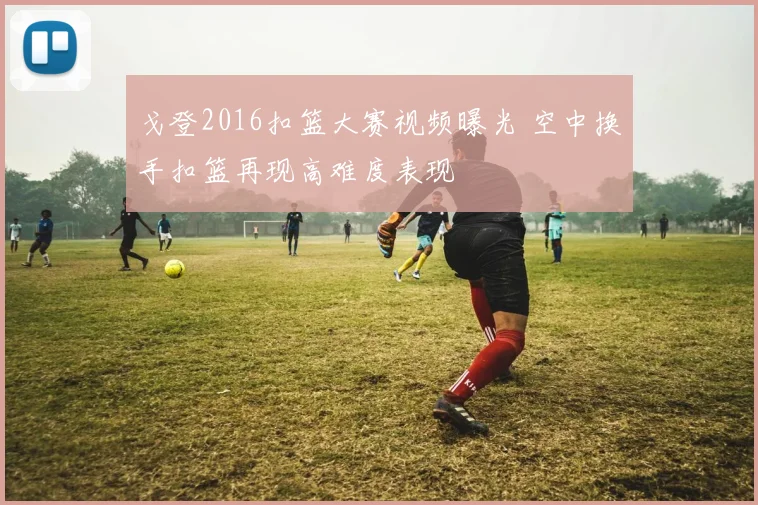 戈登2016扣篮大赛视频曝光 空中换手扣篮再现高难度表现