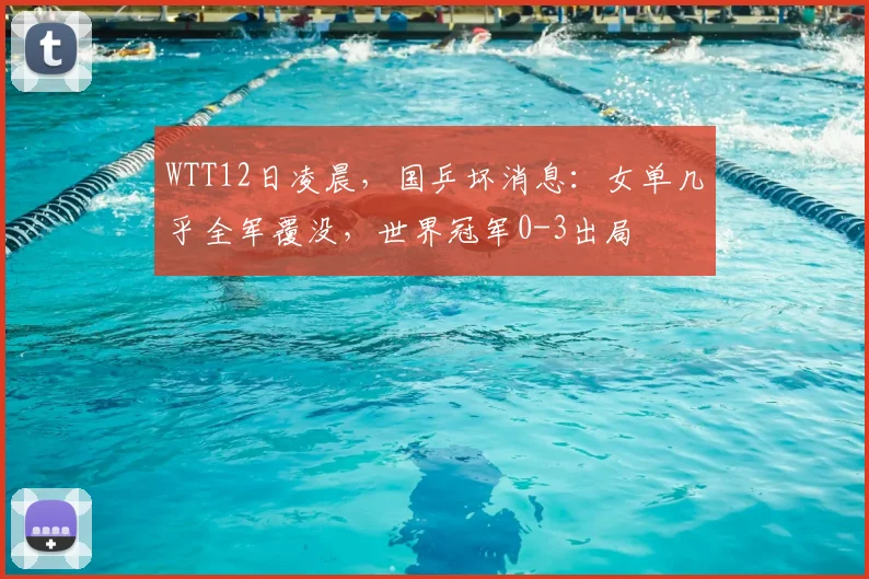 WTT12日凌晨,国乒坏消息:女单几乎全军覆没,世界冠军0-3出局
