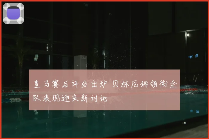皇马赛后评分出炉 贝林厄姆领衔全队表现迎来新讨论