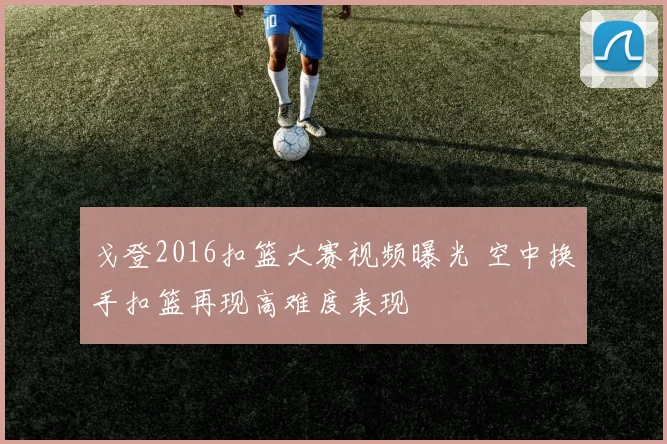戈登2016扣篮大赛视频曝光 空中换手扣篮再现高难度表现