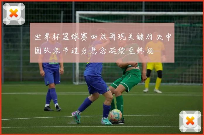 世界杯篮球赛回放再现关键对决中国队末节追分悬念延续至终场