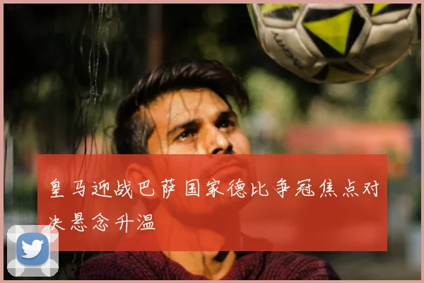 皇马迎战巴萨国家德比争冠焦点对决悬念升温