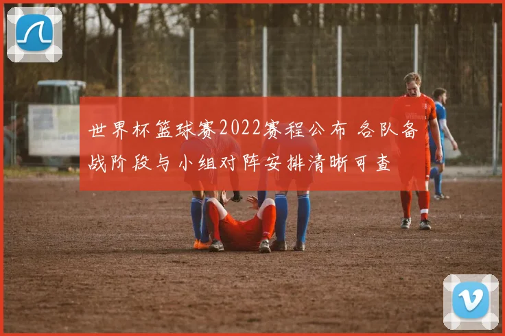 世界杯篮球赛2022赛程公布 各队备战阶段与小组对阵安排清晰可查