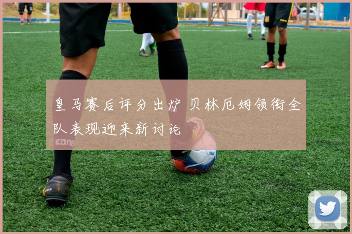 皇马赛后评分出炉 贝林厄姆领衔全队表现迎来新讨论