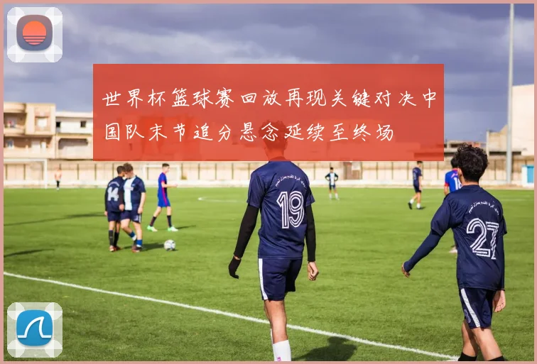 世界杯篮球赛回放再现关键对决中国队末节追分悬念延续至终场