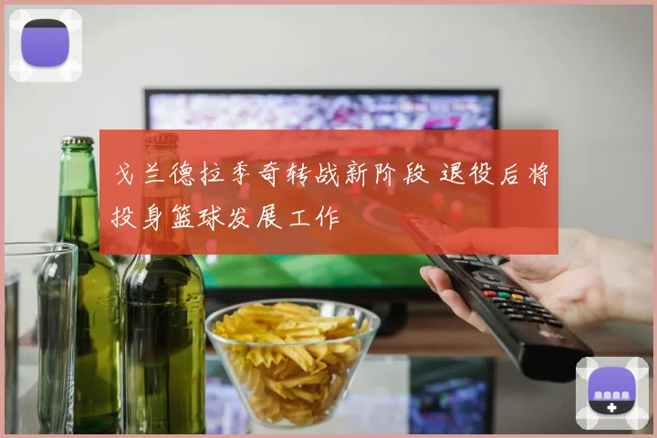戈兰德拉季奇转战新阶段 退役后将投身篮球发展工作