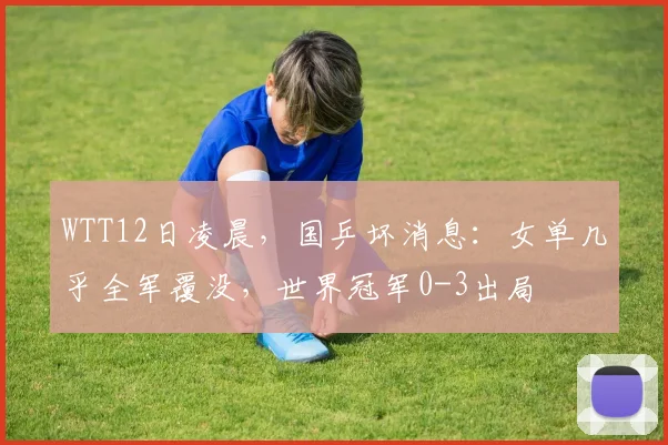 WTT12日凌晨，国乒坏消息：女单几乎全军覆没，世界冠军0-3出局
