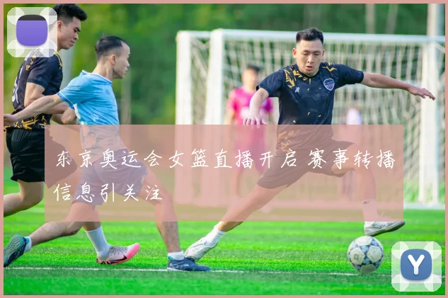 东京奥运会女篮直播开启 赛事转播信息引关注
