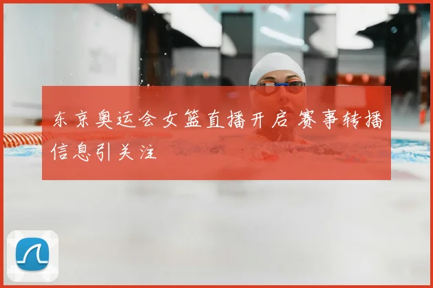 东京奥运会女篮直播开启 赛事转播信息引关注