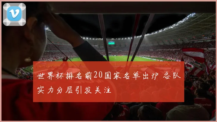 世界杯排名前20国家名单出炉 各队实力分层引发关注