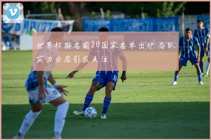 世界杯排名前20国家名单出炉 各队实力分层引发关注